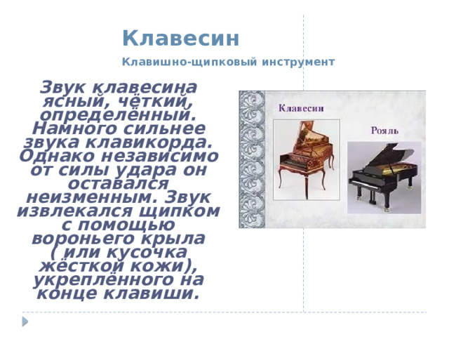  Клавесин    Клавишно-щипковый инструмент Звук клавесина ясный, чёткий, определённый. Намного сильнее звука клавикорда. Однако независимо от силы удара он оставался неизменным. Звук извлекался щипком с помощью вороньего крыла ( или кусочка жёсткой кожи), укреплённого на конце клавиши. 