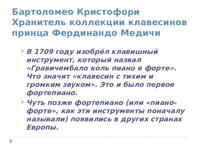 Бартоломео Кристофори Хранитель коллекции клавесинов принца Фердинандо Медичи В 1709 году изобрёл клавишный инструмент, который назвал «Гравичембало коль пиано е форте». Что значит «клавесин с тихим и громким звуком». Это и было первое фортепиано. Чуть позже фортепиано (или «пиано-форте», как эти инструменты поначалу называли) появились в других странах Европы. 
