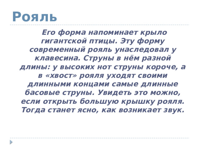 Рояль  Его форма напоминает крыло гигантской птицы. Эту форму современный рояль унаследовал у клавесина. Струны в нём разной длины: у высоких нот струны короче, а в «хвост» рояля уходят своими длинными концами самые длинные басовые струны. Увидеть это можно, если открыть большую крышку рояля. Тогда станет ясно, как возникает звук. 
