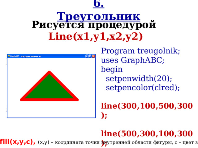 6. Треугольник Рисуется процедурой Line(x1,y1,x2,y2 ) Program treugolnik; uses GraphABC; begin  setpenwidth(20);  setpencolor(clred);  line(300,100,500,300);  line(500,300,100,300);  line(100,300,300,100);  floodfill(300,200,clgreen); end. f lood f ill(х,у,c), (х,у) – координата точки внутренней области фигуры, c – цвет заливки.  
