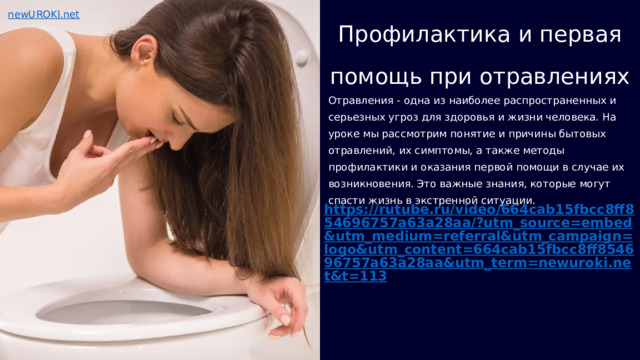  Профилактика и первая помощь при отравлениях Отравления - одна из наиболее распространенных и серьезных угроз для здоровья и жизни человека. На уроке мы рассмотрим понятие и причины бытовых отравлений, их симптомы, а также методы профилактики и оказания первой помощи в случае их возникновения. Это важные знания, которые могут спасти жизнь в экстренной ситуации. https://rutube.ru/video/664cab15fbcc8ff854696757a63a28aa/?utm_source=embed&utm_medium=referral&utm_campaign=logo&utm_content=664cab15fbcc8ff854696757a63a28aa&utm_term=newuroki.net&t=113 