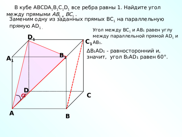  В кубе ABCDA 1 B 1 C 1 D 1 все ребра равны 1. Найдите угол между прямыми A B 1  и  B С 1 . Заменим одну из заданных прямых BC 1 на параллельную прямую AD 1 . Угол между BC 1 и А B₁ равен углу между параллельной прямой AD 1 и А B₁ . D 1 С 1 ∆ B ₁AD₁ - равносторонний и, значит, угол B₁AD₁ равен 60°. В 1 А 1 D  С А В 