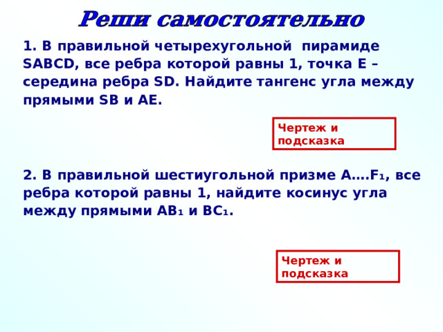1. В правильной четырехугольной пирамиде SABCD , все ребра которой равны 1, точка E – середина ребра SD . Найдите  тангенс угла между прямыми SB и AE . Чертеж и подсказка 2. В правильной шестиугольной призме A …. F ₁ , все ребра которой равны 1, найдите косинус угла между прямыми AB ₁ и BC₁ .  Чертеж и подсказка 