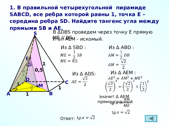 1. В правильной четырехугольной пирамиде SABCD , все ребра которой равны 1, точка E – середина ребра SD . Найдите  тангенс угла между прямыми SB и AE . В ∆ DBS проведем через точку E прямую ME // BS S Угол AEM - искомый.  Из ∆ S В D :  Из ∆ A В D : E 1 0,5  Из ∆ AEM :  Из ∆ ADS : D С 1 M 1 В A 1  значит ∆ AEM прямоугольный Ответ: 