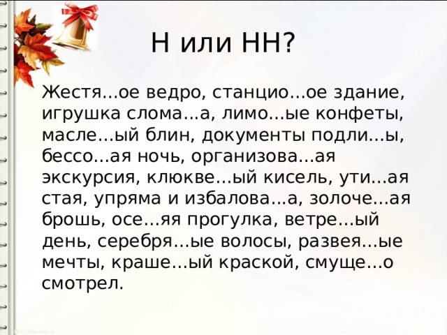 Н или НН? Жестя...ое ведро, станцио...ое здание, игрушка слома...а, лимо...ые конфеты, масле...ый блин, документы подли...ы, бессо...ая ночь, организова...ая экскурсия, клюкве...ый кисель, ути...ая стая, упряма и избалова...а, золоче...ая брошь, осе...яя прогулка, ветре...ый день, серебря...ые волосы, развея...ые мечты, краше...ый краской, смуще...о смотрел. 