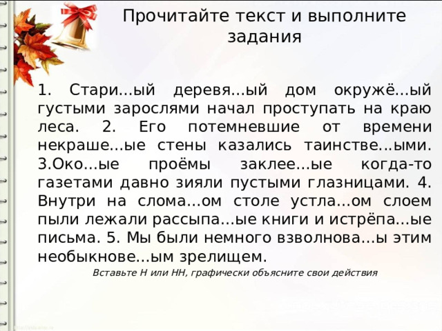Прочитайте текст и выполните задания   1. Стари...ый деревя...ый дом окружё...ый густыми зарослями начал проступать на краю леса. 2. Его потемневшие от времени некраше...ые стены казались таинстве...ыми. 3.Око...ые проёмы заклее...ые когда-то газетами давно зияли пустыми глазницами. 4. Внутри на слома...ом столе устла...ом слоем пыли лежали рассыпа...ые книги и истрёпа...ые письма. 5. Мы были немного взволнова...ы этим необыкнове...ым зрелищем. Вставьте Н или НН, графически объясните свои действия 