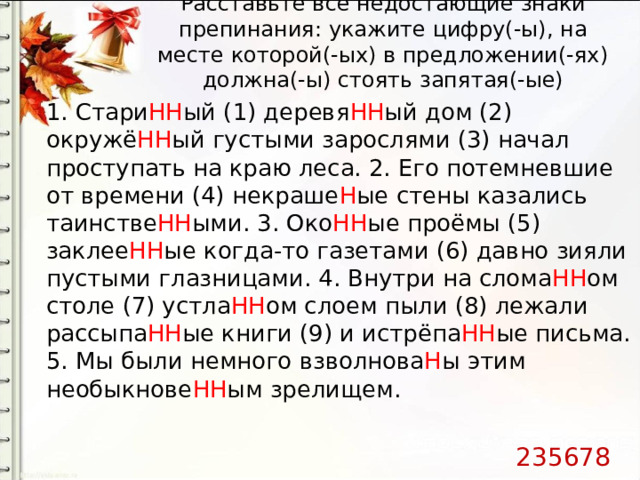 Расставьте все недостающие знаки препинания: укажите цифру(-ы), на месте которой(-ых) в предложении(-ях) должна(-ы) стоять запятая(-ые)   1. Стари НН ый (1) деревя НН ый дом (2) окружё НН ый густыми зарослями (3) начал проступать на краю леса. 2. Его потемневшие от времени (4) некраше Н ые стены казались таинстве НН ыми. 3. Око НН ые проёмы (5) заклее НН ые когда-то газетами (6) давно зияли пустыми глазницами. 4. Внутри на слома НН ом столе (7) устла НН ом слоем пыли (8) лежали рассыпа НН ые книги (9) и истрёпа НН ые письма. 5. Мы были немного взволнова Н ы этим необыкнове НН ым зрелищем. 235678 