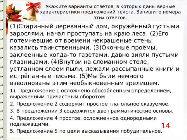 Укажите варианты ответов, в которых даны верные характеристики предложений текста. Запишите номера этих ответов. (1)Старинный деревянный дом, окружённый густыми зарослями, начал проступать на краю леса. (2)Его потемневшие от времени некрашеные стены казались таинственными. (3)Оконные проёмы, заклеенные когда-то газетами, давно зияли пустыми глазницами. (4)Внутри на сломанном столе, устланном слоем пыли, лежали рассыпанные книги и истрёпанные письма. (5)Мы были немного взволнованы этим необыкновенным зрелищем. 1 ) . П редложени е 1 осложнено обособленным определением, выраженным причастным оборотом 2. П редложени е 2 содержит простое глагольное сказуемое. 3. В п редложени и 3 содержится две грамматические основы . 4. П редложени е 4 простое, осложненное однородны ми подлежащи ми . 5. Предложение 5 по цели высказывания побудительное. 14 