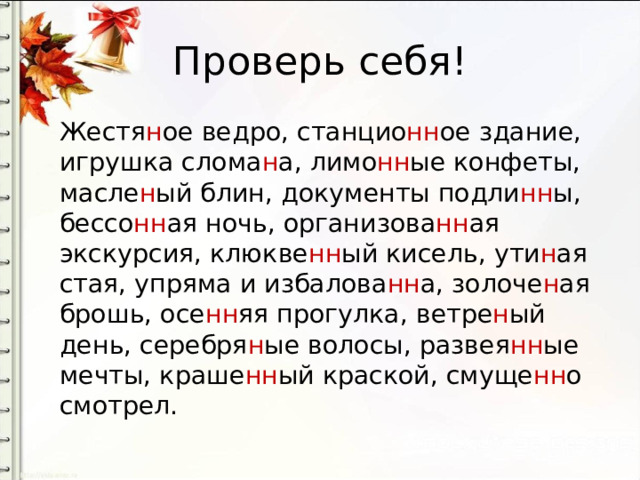 Проверь себя! Жестя н ое ведро, станцио нн ое здание, игрушка слома н а, лимо нн ые конфеты, масле н ый блин, документы подли нн ы, бессо нн ая ночь, организова нн ая экскурсия, клюкве нн ый кисель, ути н ая стая, упряма и избалова нн а, золоче н ая брошь, осе нн яя прогулка, ветре н ый день, серебря н ые волосы, развея нн ые мечты, краше нн ый краской, смуще нн о смотрел. 