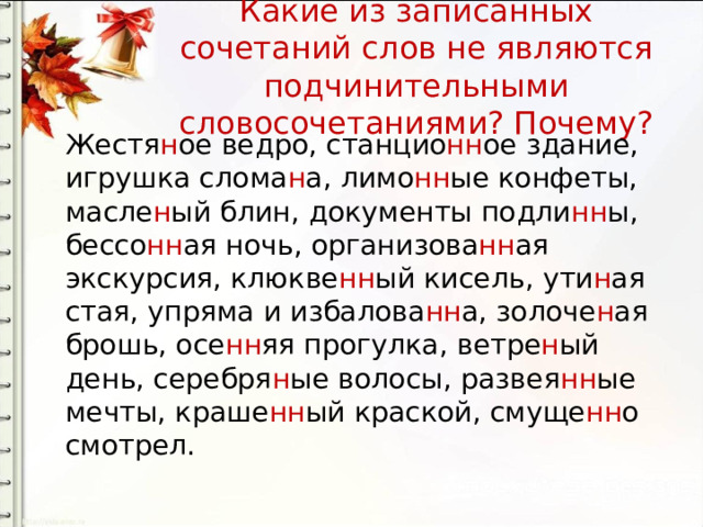 Какие из записанных сочетаний слов не являются подчинительными словосочетаниями? Почему? Жестя н ое ведро, станцио нн ое здание, игрушка слома н а, лимо нн ые конфеты, масле н ый блин, документы подли нн ы, бессо нн ая ночь, организова нн ая экскурсия, клюкве нн ый кисель, ути н ая стая, упряма и избалова нн а, золоче н ая брошь, осе нн яя прогулка, ветре н ый день, серебря н ые волосы, развея нн ые мечты, краше нн ый краской, смуще нн о смотрел. 