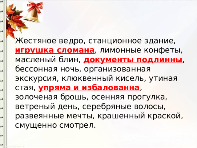 Жестяное ведро, станционное здание, игрушка сломана , лимонные конфеты, масленый блин, документы подлинны , бессонная ночь, организованная экскурсия, клюквенный кисель, утиная стая, упряма и избалованна , золоченая брошь, осенняя прогулка, ветреный день, серебряные волосы, развеянные мечты, крашенный краской, смущенно смотрел. 