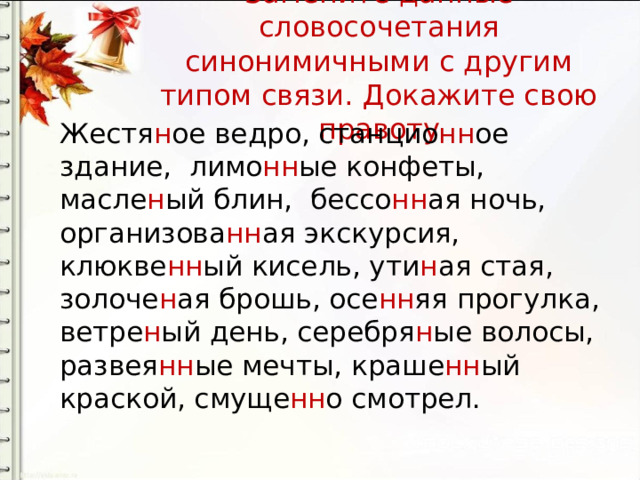 Замените данные словосочетания синонимичными с другим типом связи. Докажите свою правоту Жестя н ое ведро, станцио нн ое здание, лимо нн ые конфеты, масле н ый блин, бессо нн ая ночь, организова нн ая экскурсия, клюкве нн ый кисель, ути н ая стая, золоче н ая брошь, осе нн яя прогулка, ветре н ый день, серебря н ые волосы, развея нн ые мечты, краше нн ый краской, смуще нн о смотрел. 