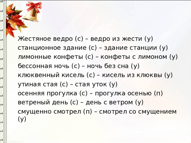 Жестяное ведро (с) – ведро из жести (у) станционное здание (с) – здание станции (у) лимонные конфеты (с) – конфеты с лимоном (у) бессонная ночь (с) – ночь без сна (у) клюквенный кисель (с) – кисель из клюквы (у) утиная стая (с) – стая уток (у) осенняя прогулка (с) – прогулка осенью (п) ветреный день (с) – день с ветром (у) смущенно смотрел (п) – смотрел со смущением (у) 