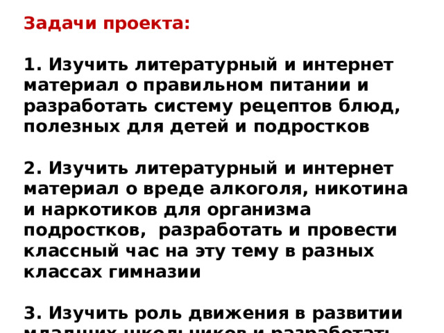 Задачи проекта:  1. Изучить литературный и интернет материал о правильном питании и разработать систему рецептов блюд, полезных для детей и подростков  2. Изучить литературный и интернет материал о вреде алкоголя, никотина и наркотиков для организма подростков, разработать и провести классный час на эту тему в разных классах гимназии  3. Изучить роль движения в развитии младших школьников и разработать программу физкультминуток для начальной школы 
