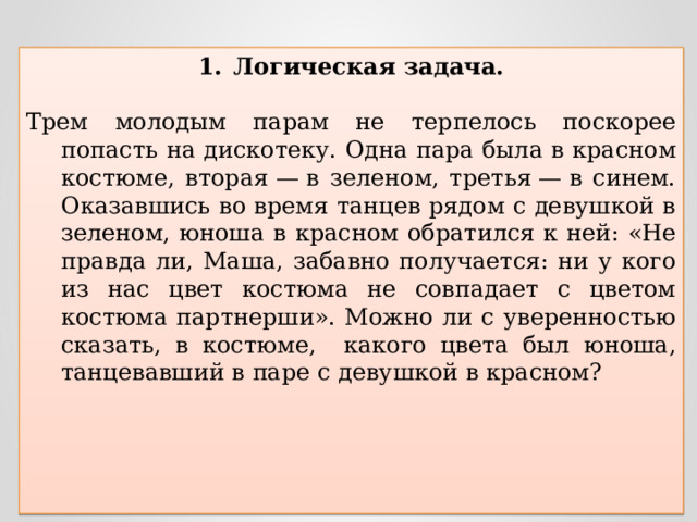 Логическая задача. Трем молодым парам не терпелось поскорее попасть на дискотеку. Одна пара была в красном костюме, вторая — в зеленом, третья — в синем. Оказавшись во время танцев рядом с девушкой в зеленом, юноша в красном обратился к ней: «Не правда ли, Маша, забавно получается: ни у кого из нас цвет костюма не совпадает с цветом костюма партнерши». Можно ли с уверенностью сказать, в костюме, какого цвета был юноша, танцевавший в паре с девушкой в красном?  