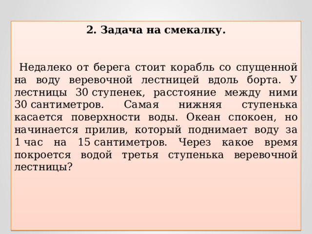 2. Задача на смекалку.    Недалеко от берега стоит корабль со спущенной на воду веревочной лестницей вдоль борта. У лестницы 30 ступенек, расстояние между ними 30 сантиметров. Самая нижняя ступенька касается поверхности воды. Океан спокоен, но начинается прилив, который поднимает воду за 1 час на 15 сантиметров. Через какое время покроется водой третья ступенька веревочной лестницы?  