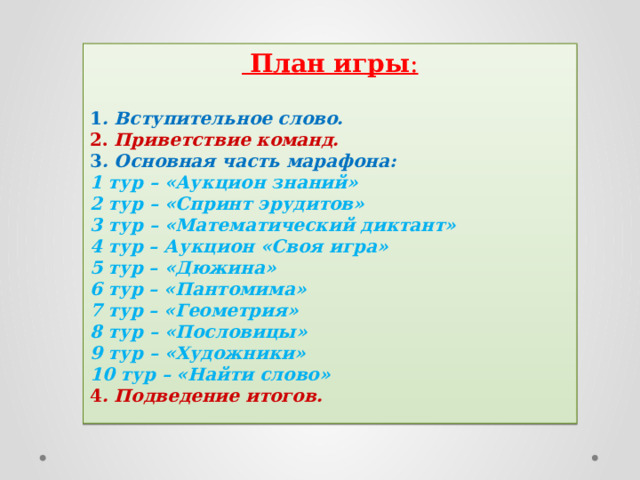  План игры :   1 . Вступительное слово. 2. Приветствие команд. 3 . Основная часть марафона: 1 тур – «Аукцион знаний» 2 тур – «Спринт эрудитов» 3 тур – «Математический диктант» 4 тур – Аукцион «Своя игра» 5 тур – «Дюжина» 6 тур – «Пантомима» 7 тур – «Геометрия» 8 тур – «Пословицы» 9 тур – «Художники» 10 тур – «Найти слово» 4 . Подведение итогов. 