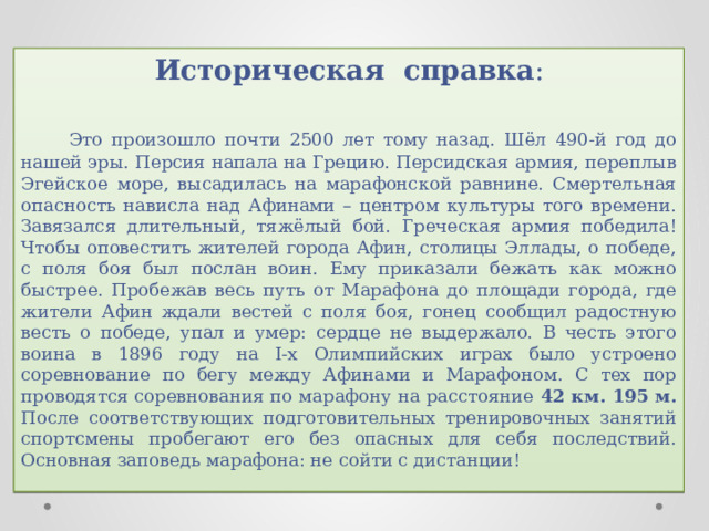 Историческая справка :   Это произошло почти 2500 лет тому назад. Шёл 490-й год до нашей эры. Персия напала на Грецию. Персидская армия, переплыв Эгейское море, высадилась на марафонской равнине. Смертельная опасность нависла над Афинами – центром культуры того времени. Завязался длительный, тяжёлый бой. Греческая армия победила! Чтобы оповестить жителей города Афин, столицы Эллады, о победе, с поля боя был послан воин. Ему приказали бежать как можно быстрее. Пробежав весь путь от Марафона до площади города, где жители Афин ждали вестей с поля боя, гонец сообщил радостную весть о победе, упал и умер: сердце не выдержало. В честь этого воина в 1896 году на I-х Олимпийских играх было устроено соревнование по бегу между Афинами и Марафоном. С тех пор проводятся соревнования по марафону на расстояние 42 км. 195 м. После соответствующих подготовительных тренировочных занятий спортсмены пробегают его без опасных для себя последствий. Основная заповедь марафона: не сойти с дистанции! 