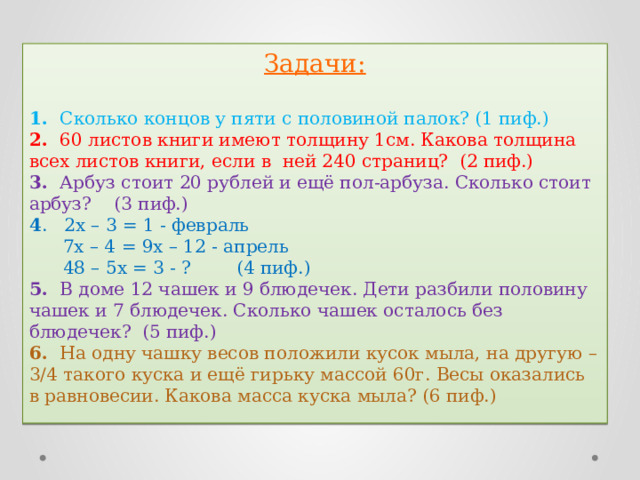 Задачи: 1. Сколько концов у пяти с половиной палок? (1 пиф.)  2. 60 листов книги имеют толщину 1см. Какова толщина всех листов книги, если в ней 240 страниц? (2 пиф.)  3. Арбуз стоит 20 рублей и ещё пол-арбуза. Сколько стоит арбуз? (3 пиф.)  4 . 2x – 3 = 1 - февраль  7x – 4 = 9x – 12 - апрель  48 – 5x = 3 - ? (4 пиф.) 5. В доме 12 чашек и 9 блюдечек. Дети разбили половину чашек и 7 блюдечек. Сколько чашек осталось без блюдечек? (5 пиф.)  6. На одну чашку весов положили кусок мыла, на другую – 3/4 такого куска и ещё гирьку массой 60г. Весы оказались в равновесии. Какова масса куска мыла? (6 пиф.) 