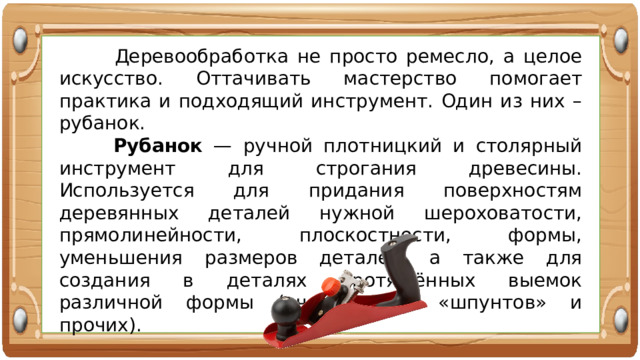  Деревообработка не просто ремесло, а целое искусство. Оттачивать мастерство помогает практика и подходящий инструмент. Один из них – рубанок.  Рубанок — ручной плотницкий и столярный инструмент для строгания древесины. Используется для придания поверхностям деревянных деталей нужной шероховатости, прямолинейности, плоскостности, формы, уменьшения размеров деталей, а также для создания в деталях протяжённых выемок различной формы («четвертей», «шпунтов» и прочих). 