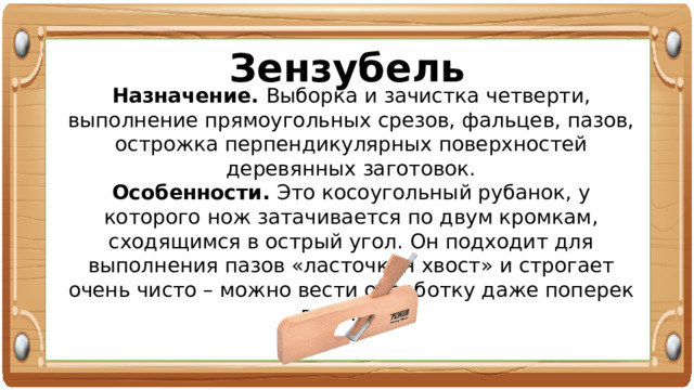 Зензубель Назначение. Выборка и зачистка четверти, выполнение прямоугольных срезов, фальцев, пазов, острожка перпендикулярных поверхностей деревянных заготовок. Особенности. Это косоугольный рубанок, у которого нож затачивается по двум кромкам, сходящимся в острый угол. Он подходит для выполнения пазов «ласточкин хвост» и строгает очень чисто – можно вести обработку даже поперек волокон. 