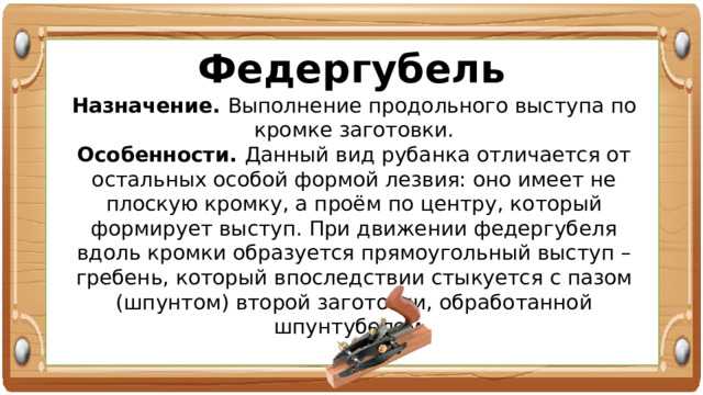 Федергубель Назначение. Выполнение продольного выступа по кромке заготовки. Особенности. Данный вид рубанка отличается от остальных особой формой лезвия: оно имеет не плоскую кромку, а проём по центру, который формирует выступ. При движении федергубеля вдоль кромки образуется прямоугольный выступ – гребень, который впоследствии стыкуется с пазом (шпунтом) второй заготовки, обработанной шпунтубелем. 