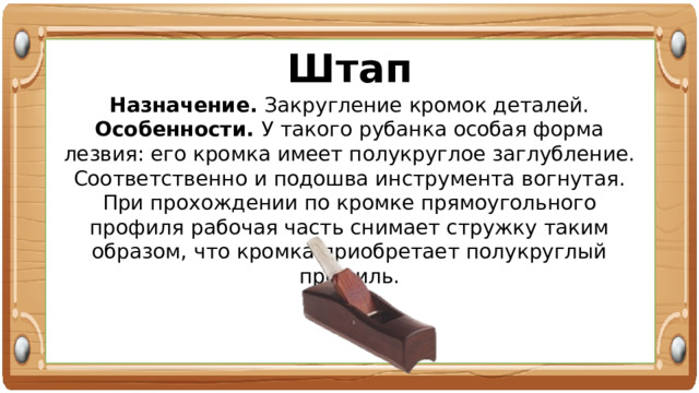 Штап Назначение. Закругление кромок деталей. Особенности. У такого рубанка особая форма лезвия: его кромка имеет полукруглое заглубление. Соответственно и подошва инструмента вогнутая. При прохождении по кромке прямоугольного профиля рабочая часть снимает стружку таким образом, что кромка приобретает полукруглый профиль. 