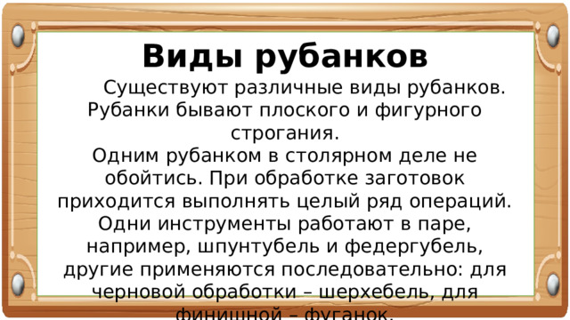 Виды рубанков  Существуют различные виды рубанков. Рубанки бывают плоского и фигурного строгания. Одним рубанком в столярном деле не обойтись. При обработке заготовок приходится выполнять целый ряд операций. Одни инструменты работают в паре, например, шпунтубель и федергубель, другие применяются последовательно: для черновой обработки – шерхебель, для финишной – фуганок. 