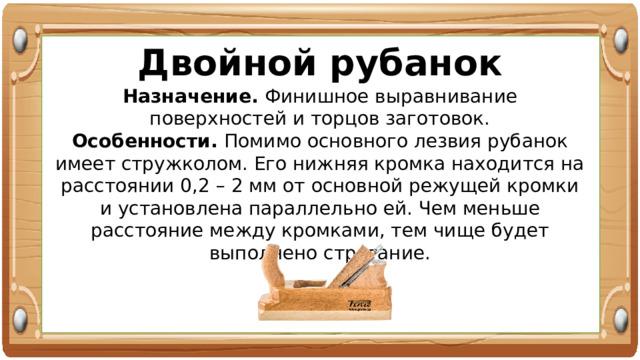 Двойной рубанок Назначение. Финишное выравнивание поверхностей и торцов заготовок. Особенности. Помимо основного лезвия рубанок имеет стружколом. Его нижняя кромка находится на расстоянии 0,2 – 2 мм от основной режущей кромки и установлена параллельно ей. Чем меньше расстояние между кромками, тем чище будет выполнено строгание. 