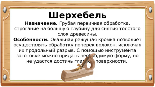 Шерхебель Назначение. Грубая первичная обработка, строгание на большую глубину для снятия толстого слоя древесины. Особенности. Овальная режущая кромка позволяет осуществлять обработку поперек волокон, исключая их продольный разрыв. С помощью инструмента заготовке можно придать необходимую форму, но не удастся достичь гладкой поверхности. 