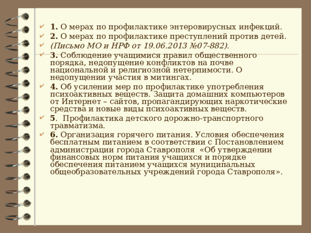 1. О мерах по профилактике энтеровирусных инфекций. 2. О мерах по профилактике преступлений против детей. (Письмо МО и НРФ от 19.06.2013 №07-882). 3. Соблюдение учащимися правил общественного порядка, недопущение конфликтов на почве национальной и религиозной нетерпимости. О недопущении участия в митингах. 4. Об усилении мер по профилактике употребления психоактивных веществ.  Защита домашних компьютеров от Интернет – сайтов, пропагандирующих наркотические средства и новые виды психоактивных веществ. 5 . Профилактика детского дорожно-транспортного травматизма. 6. Организация горячего питания. Условия обеспечения бесплатным питанием в соответствии с Постановлением администрации города Ставрополя «Об утверждении финансовых норм питания учащихся и порядке обеспечения питанием учащихся муниципальных общеобразовательных учреждений города Ставрополя». 