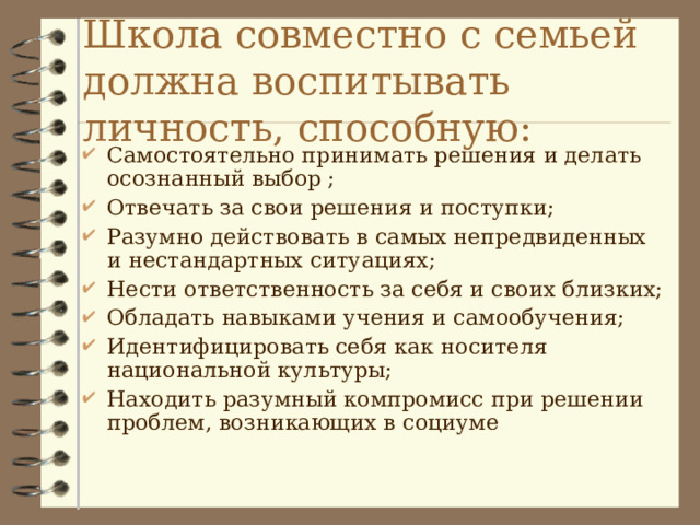 Школа совместно с семьей должна воспитывать личность, способную: Самостоятельно принимать решения и делать осознанный выбор ; Отвечать за свои решения и поступки; Разумно действовать в самых непредвиденных и нестандартных ситуациях; Нести ответственность за себя и своих близких; Обладать навыками учения и самообучения; Идентифицировать себя как носителя национальной культуры; Находить разумный компромисс при решении проблем, возникающих в социуме 