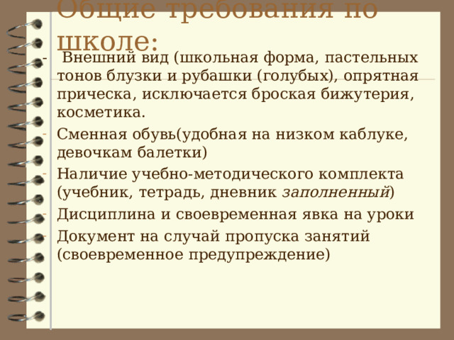 Общие требования по школе: - Внешний вид (школьная форма, пастельных тонов блузки и рубашки (голубых), опрятная прическа, исключается броская бижутерия, косметика. Сменная обувь(удобная на низком каблуке, девочкам балетки) Наличие учебно-методического комплекта (учебник, тетрадь, дневник заполненный ) Дисциплина и своевременная явка на уроки Документ на случай пропуска занятий (своевременное предупреждение) 