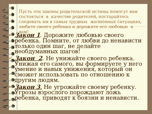   Пусть эти законы родительской истины помогут вам состоять c я в качестве родителей, постарайтесь следовать им в самых трудных  жизненных ситуациях, любите своего ребенка и дорожите его любовью к вам!   Закон 1 . Дорожите любовью своего ребенка. Помните, от любви до ненависти только один шаг, не делайте необдуманных шагов! Закон  2 . Не унижайте своего ребенка. Унижая его самого, вы формируете у него умение и навык унижения, который он сможет использовать по отношению к другим людям. Закон 3 .  Не угрожайте своему ребенку. Угрозы взрослого порождают ложь ребенка, приводят к боязни и ненависти. 