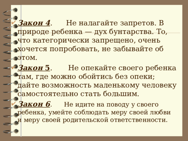 Закон 4 . Не налагайте запретов. В природе ребенка — дух бунтарства. То, что категорически запрещено, очень хочется попро­бовать, не забывайте об этом. Закон 5 . Не опекайте своего ребенка там, где можно обойтись без опеки; дайте возможность маленькому человеку самостоятельно стать большим. Закон 6 . Не идите на поводу у своего ребенка, умейте соблюдать меру своей любви и меру своей родительской ответственности. 