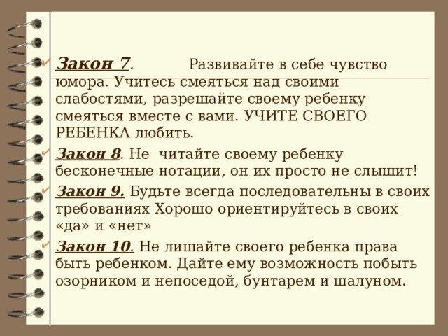  Закон 7 . Развивайте в себе чувство юмора. Учитесь смеяться над своими слабостями, разрешайте своему ребенку смеяться вместе с вами. УЧИТЕ СВОЕГО РЕБЕНКА любить. Зак o н  8 . Не читайте своему ребенку бесконечные нотации, он их просто не слышит! Закон 9.  Будьте всегда последовательны в своих требованиях Хорошо ориентируйтесь в своих «да» и «нет» Закон 10 .  Не лишайте своего ребенка права быть ребенком. Дайте ему возможность побыть озорником и непоседой, бунтарем и шалуном. 