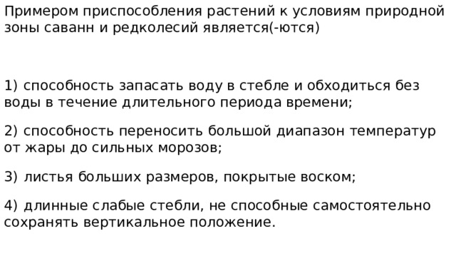 Примером приспособления растений к условиям природной зоны саванн и редколесий является(-ются) 1)  способность запасать воду в стебле и обходиться без воды в течение длительного периода времени; 2)  способность переносить большой диапазон температур от жары до сильных морозов; 3)  листья больших размеров, покрытые воском; 4)  длинные слабые стебли, не способные самостоятельно сохранять вертикальное положение.  