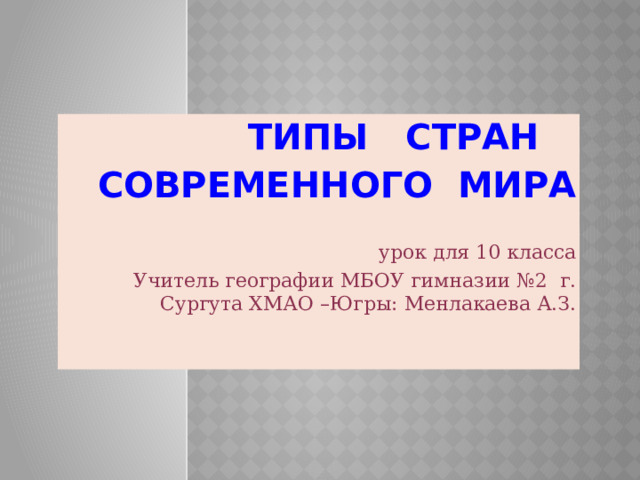 ТИПЫ СТРАН СОВРЕМЕННОГО МИРА урок для 10 класса Учитель географии МБОУ гимназии №2 г. Сургута ХМАО –Югры: Менлакаева А.З. 