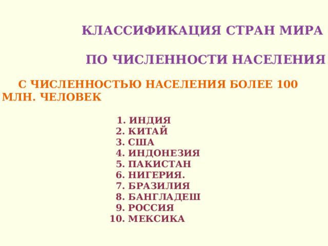    Классификация стран мира  по численности населения    С численностью населения более 100 млн. человек    1. Индия  2. Китай  3. США  4. Индонезия  5. Пакистан  6. Нигерия.  7. Бразилия  8. Бангладеш  9. Россия  10. Мексика    