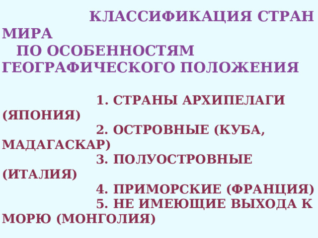  Классификация стран мира  по особенностям географического положения    1. Страны архипелаги (Япония)  2. Островные (Куба, Мадагаскар)  3. Полуостровные (Италия)  4. Приморские (Франция)  5. Не имеющие выхода к морю (Монголия)   