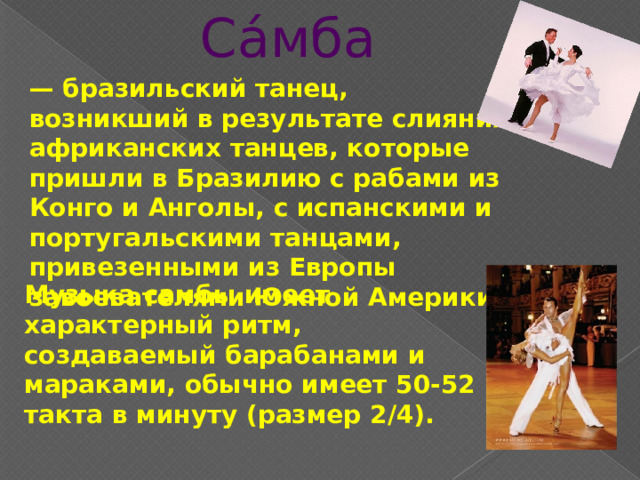 Са́мба — бразильский танец, возникший в результате слияния африканских танцев, которые пришли в Бразилию с рабами из Конго и Анголы, с испанскими и португальскими танцами, привезенными из Европы завоевателями Южной Америки. Музыка самбы имеет характерный ритм, создаваемый барабанами и мараками, обычно имеет 50-52 такта в минуту (размер 2/4). 
