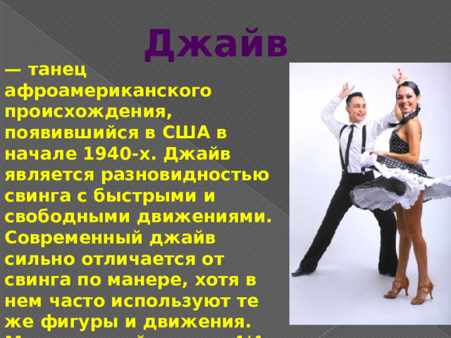 Джайв — танец афроамериканского происхождения, появившийся в США в начале 1940-х. Джайв является разновидностью свинга с быстрыми и свободными движениями. Современный джайв сильно отличается от свинга по манере, хотя в нем часто используют те же фигуры и движения. Музыкальный размер 4/4, темп — 44 такта в минуту. 
