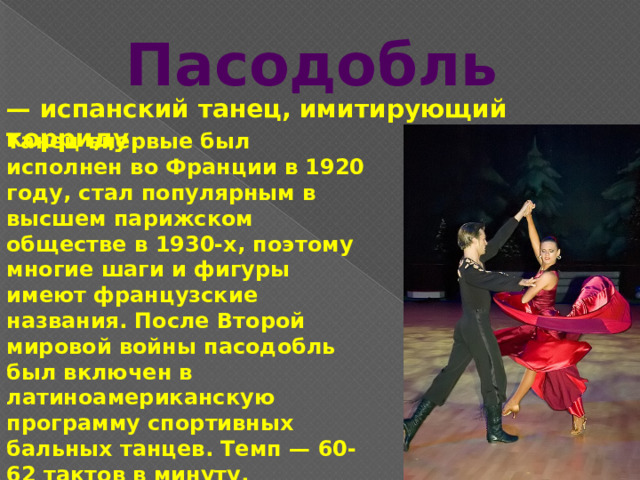 Пасодобль — испанский танец, имитирующий корриду. Танец впервые был исполнен во Франции в 1920 году, стал популярным в высшем парижском обществе в 1930-х, поэтому многие шаги и фигуры имеют французские названия. После Второй мировой войны пасодобль был включен в латиноамериканскую программу спортивных бальных танцев. Темп — 60-62 тактов в минуту. 