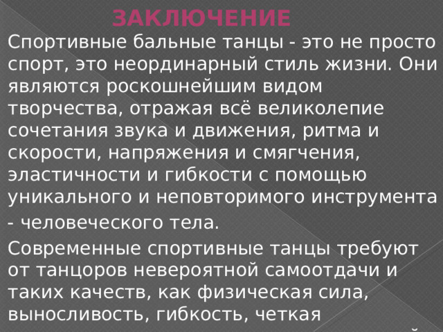 ЗАКЛЮЧЕНИЕ Спортивные бальные танцы - это не просто спорт, это неординарный стиль жизни. Они являются роскошнейшим видом творчества, отражая всё великолепие сочетания звука и движения, ритма и скорости, напряжения и смягчения, эластичности и гибкости с помощью уникального и неповторимого инструмента - человеческого тела. Современные спортивные танцы требуют от танцоров невероятной самоотдачи и таких качеств, как физическая сила, выносливость, гибкость, четкая координация, музыкальность, командный дух и дисциплина. 