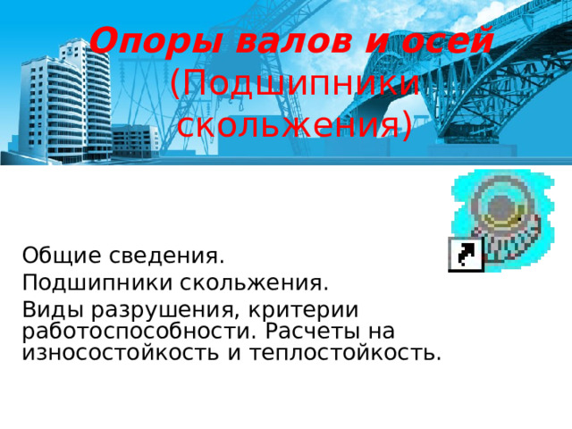 Опоры валов и осей   (Подшипники скольжения) Общие сведения. Подшипники скольжения. Виды разрушения, критерии работоспособности. Расчеты на износостойкость и теплостойкость. 