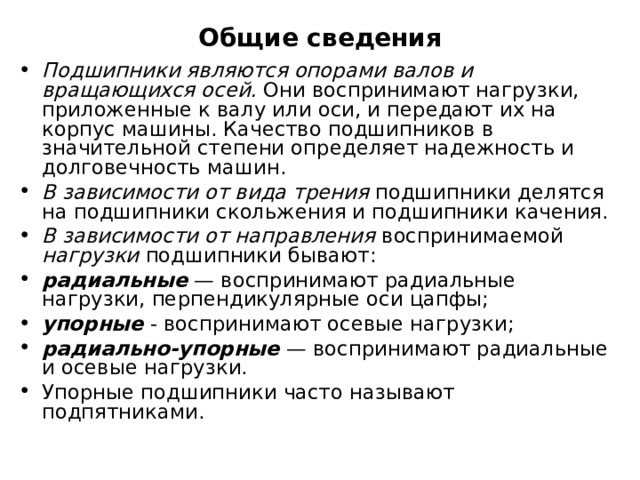 Общие сведения Подшипники являются опорами валов и вращающихся осей. Они воспринимают нагрузки, приложенные к валу или оси, и передают их на корпус машины. Качество подшипников в значительной степени определяет надежность и долговечность машин. В зависимости от вида трения подшипники делятся на подшипники скольжения и подшипники качения. В зависимости от направления воспринимаемой нагрузки подшипники бывают: радиальные — воспринимают радиальные нагрузки, перпендикулярные оси цапфы; упорные - воспринимают осевые нагрузки; радиально-упорные — воспринимают радиальные и осевые нагрузки. Упорные подшипники часто называют подпятниками.    