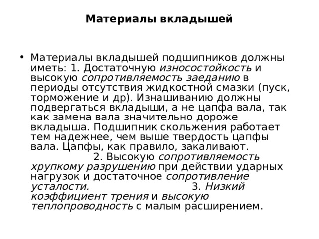 Материалы вкладышей Материалы вкладышей подшипников должны иметь: 1. Достаточную износостойкость и высокую сопротивляемость заеданию в периоды отсутствия жидкостной смазки (пуск, торможение и др). Изнашиванию должны подвергаться вкладыши, а не цапфа вала, так как замена вала значительно дороже вкладыша. Подшипник скольжения работает тем надежнее, чем выше твердость цапфы вала. Цапфы, как правило, закаливают. 2. Высокую сопротивляемость хрупкому разрушению при действии ударных нагрузок и достаточное сопротивление усталости. 3. Низкий коэффициент трения и высокую теплопроводность с малым расширением. 