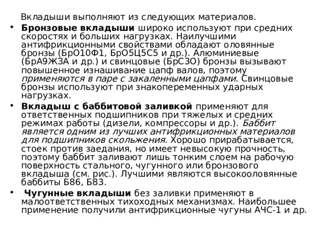  Вкладыши выполняют из следующих материалов. Бронзовые вкладыши широко используют при средних скоростях и больших нагрузках. Наилучшими антифрикционными свойствами обладают оловянные бронзы (БрО10Ф1, БрО5Ц5С5 и др.). Алюминиевые (БрА9ЖЗА и др.) и свинцовые (БрС3О) бронзы вызывают повышенное изнашивание цапф валов, поэтому применяются в паре с закаленными цапфами. Свинцовые бронзы используют при знакопеременных ударных нагрузках. Вкладыш с баббитовой заливкой применяют для ответственных подшипников при тяжелых и средних режимах работы (дизели, компрессоры и др.). Баббит является одним из лучших антифрикционных материалов для подшипников скольжения. Хорошо прирабатывается, стоек против заедания, но имеет невысокую прочность, поэтому баббит заливают лишь тонким слоем на рабочую поверхность стального, чугунного или бронзового вкладыша (см. рис.). Лучшими являются высокооловянные баббиты Б86, Б83.  Чугунные вкладыши без заливки применяют в малоответственных тихоходных механизмах. Наибольшее применение получили антифрикционные чугуны АЧС-1 и др. 