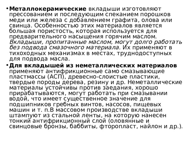 Металлокерамические вкладыши изготовляют прессованием и последующим спеканием порошков меди или железа с добавлением графита, олова или свинца. Особенностью этих материалов является большая пористость, которая используется для предварительного насыщения горячим маслом. Вкладыши, пропитанные маслом, могут долго работать без подвода смазочного материала. Их применяют в тихоходных механизмах в местах, труднодоступных для подвода масла. Для вкладышей из неметаллических материалов применяют антифрикционные само смазывающие пластмассы (АСП), древесно-слоистые пластики, твердые породы дерева, резину и др. Неметаллические материалы устойчивы против заедания, хорошо прирабатываются, могут работать при смазывании водой, что имеет существенное значение для подшипников гребных винтов, насосов, пищевых машин и т. п.В массовом производстве вкладыши штампуют из стальной ленты, на которую нанесен тонкий антифрикционный слой (оловянные и свинцовые бронзы, баббиты, фторопласт, найлон и др.). 