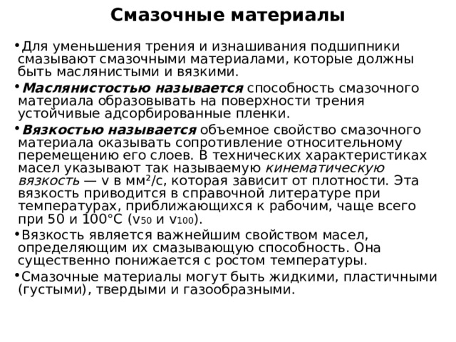 Смазочные материалы   Для уменьшения трения и изнашивания подшипники смазывают смазочными материалами, которые должны быть маслянистыми и вязкими. Маслянистостью называется способность смазочного материала образовывать на поверхности трения устойчивые адсорбированные пленки. Вязкостью называется объемное свойство смазочного материала оказывать сопротивление относительному перемещению его слоев. В технических характеристиках масел указывают так называемую кинематическую вязкость — v в мм ² /с, которая зависит от плотности. Эта вязкость приводится в справочной литературе при температурах, приближающихся к рабочим, чаще всего при 50 и 100°С ( v 50 и v 100 ). Вязкость является важнейшим свойством масел, определяющим их смазывающую способность. Она существенно понижается с ростом температуры. Смазочные материалы могут быть жидкими, пластичными (густыми), твердыми и газообразными. 